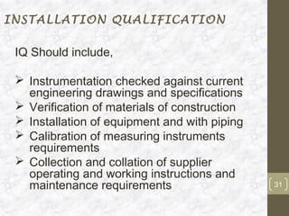 INSTALLATION QUALIFICATION

 IQ Should include,

  Instrumentation checked against current
   engineering drawings and specifications
  Verification of materials of construction
  Installation of equipment and with piping
  Calibration of measuring instruments
   requirements
  Collection and collation of supplier
   operating and working instructions and
   maintenance requirements                    31
 