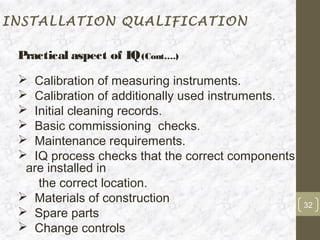 INSTALLATION QUALIFICATION

 Practical aspect of IQ (Cont….)
  Calibration of measuring instruments.
  Calibration of additionally used instruments.
  Initial cleaning records.
  Basic commissioning checks.
  Maintenance requirements.
  IQ process checks that the correct components
  are installed in
    the correct location.
  Materials of construction
                                                   32
  Spare parts
  Change controls
 