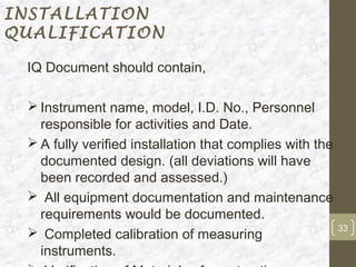 INSTALLATION
QUALIFICATION

 IQ Document should contain,

  Instrument name, model, I.D. No., Personnel
   responsible for activities and Date.
  A fully verified installation that complies with the
   documented design. (all deviations will have
   been recorded and assessed.)
  All equipment documentation and maintenance
   requirements would be documented.
                                                          33
  Completed calibration of measuring
   instruments.
 