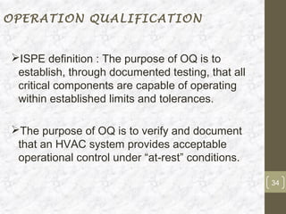 OPERATION QUALIFICATION


ISPE definition : The purpose of OQ is to
 establish, through documented testing, that all
 critical components are capable of operating
 within established limits and tolerances.

The purpose of OQ is to verify and document
 that an HVAC system provides acceptable
 operational control under “at-rest” conditions.

                                                   34
 