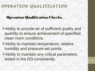 OPERATION QUALIFICATION


  Operation Qualification Checks,

Ability to provide air of sufficient quality and
 quantity to ensure achievement of specified
 clean room conditions.
Ability to maintain temperature, relative
 humidity and pressure set points.
Ability to maintain any critical parameters
 stated in the DQ consistently.                     35
 