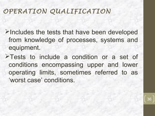 OPERATION QUALIFICATION


Includes the tests that have been developed
 from knowledge of processes, systems and
 equipment.
Tests to include a condition or a set of
 conditions encompassing upper and lower
 operating limits, sometimes referred to as
 ‘worst case’ conditions.

                                               36
 