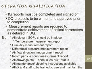 OPERATION QUALIFICATION

 IQ reports must be completed and signed off.
 OQ protocols to be written and approved prior
   to completion.
  Measurement reports are required to
   demonstrate achievement of critical parameters
   as detailed in DQ.
Eg: * All relevant SOPs should be in place
       * Temperature measurement report
    * Humidity measurement report
    * Differential pressure measurement report
    * Air flow direction measurement report
    * Room particle count measurement report
                                                              37
    * All drawings etc. – done in ‘as-built’ status
    * All maintenance/ cleaning instructions available
    * All O & M staff to be trained to use and maintain the
 