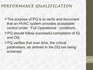 PERFORMANCE QUALIFICATION


 The purpose of PQ is to verify and document
  that an HVAC system provides acceptable
  control under ‘ Full Operational ‘ conditions.
 PQ should follow successful completion of IQ
  and OQ.
 PQ verifies that over time, the critical
  parameters, as defined in the DQ are being
  achieved.

                                                   38
 