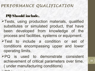 PERFORMANCE QUALIFICATION

   PQ Should include,
Tests, using production materials, qualified
 substitutes or simulated product, that have
 been developed from knowledge of the
 process and facilities, systems or equipment.
Test to include a condition or set of
 conditions encompassing upper and lower
 operating limits.
PQ is used to demonstrate consistent
 achievement of critical parameters over time.   39

 ( under manufacturing conditions)
 