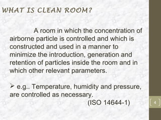 WHAT IS CLEAN ROOM?


         A room in which the concentration of
 airborne particle is controlled and which is
 constructed and used in a manner to
 minimize the introduction, generation and
 retention of particles inside the room and in
 which other relevant parameters.

  e.g.. Temperature, humidity and pressure,
 are controlled as necessary.
                           (ISO 14644-1)         4
 