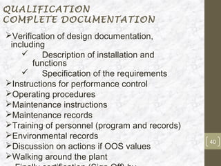 QUALIFICATION
COMPLETE DOCUMENTATION
Verification of design documentation,
 including
         Description of installation and
       functions
         Specification of the requirements
Instructions for performance control
Operating procedures
Maintenance instructions
Maintenance records
Training of personnel (program and records)
Environmental records
                                               40
Discussion on actions if OOS values
Walking around the plant
 