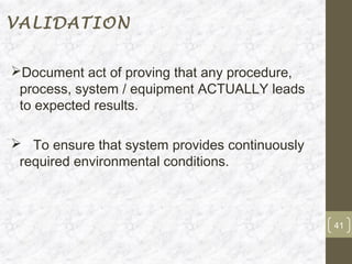 VALIDATION


Document act of proving that any procedure,
 process, system / equipment ACTUALLY leads
 to expected results.

 To ensure that system provides continuously
 required environmental conditions.



                                                41
 
