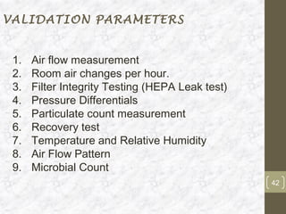 VALIDATION PARAMETERS


 1.   Air flow measurement
 2.   Room air changes per hour.
 3.   Filter Integrity Testing (HEPA Leak test)
 4.   Pressure Differentials
 5.   Particulate count measurement
 6.   Recovery test
 7.   Temperature and Relative Humidity
 8.   Air Flow Pattern
 9.   Microbial Count
                                                  42
 