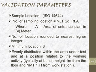 VALIDATION PARAMETERS

  Sample Location (ISO 14644)
   No. of sampling location = NLT Sq. Rt.A
      Where         A = Area of entrance plan in
      Sq.Meter
  No. of location rounded to nearest higher
   integer
  Minimum location 3
  Evenly distributed within the area under test
   and at a position related to the working
   activity (typically at bench height 1m from the   44
   floor and NMT 1 Ft from work station.).
 