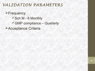 VALIDATION PARAMETERS

Frequency
     Sch M - 6 Monthly
     GMP compliance – Quarterly
Acceptance Criteria
         AT REST                   IN OPERATION

 Grade   Maximum number of permitted particles per cubic metre equal to or
         above
         0.5µ          5.0µ        0.5µ              5.0µ
 A       3520          29          3500              29
 B       35,200        293         3,52,000          2930
 C       3,52,000      2,930       35,20,000         29,300
 D       35,20,000     29,300      Not defined       Not defined             45
 
