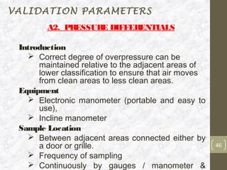 VALIDATION PARAMETERS
        A2. PRESSURE DIFFERENTIALS

 Introduction
    Correct degree of overpressure can be
      maintained relative to the adjacent areas of
      lower classification to ensure that air moves
      from clean areas to less clean areas.
 Equipment
    Electronic manometer (portable and easy to
      use),
    Incline manometer
 Sample Location
    Between adjacent areas connected either by
      a door or grille.                               46
    Frequency of sampling
    Continuously by gauges / manometer &
 