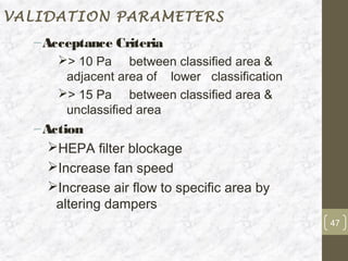 VALIDATION PARAMETERS
  – Acceptance Criteria
      > 10 Pa between classified area &
       adjacent area of lower classification
      > 15 Pa between classified area &
       unclassified area
  – Action
     HEPA filter blockage
     Increase fan speed
     Increase air flow to specific area by
      altering dampers
                                               47
 