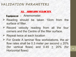 VALIDATION PARAMETERS

            A3. AIRFLOW VELOCITY
  Equipment :- Anemometer.
 Reading should be taken 10cm from the
  surface of filter.
 Record velocity reading from all the four
  corners and the Centre of the filter surface.
 Repeat twice at each location
 For Grade A laminar flow workstations, the air
  flow rates shall be 0.3 meter per second + 20%
  (for vertical flows) and 0.45 + 20% (for         48
  Horizontal flows)
 