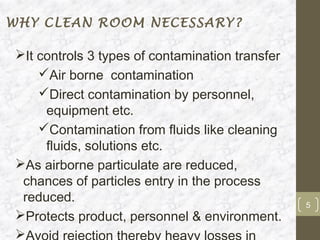 WHY CLEAN ROOM NECESSARY?

It controls 3 types of contamination transfer
    Air borne contamination
    Direct contamination by personnel,
     equipment etc.
    Contamination from fluids like cleaning
     fluids, solutions etc.
As airborne particulate are reduced,
 chances of particles entry in the process
 reduced.                                        5
Protects product, personnel & environment.

 
