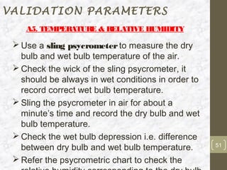 VALIDATION PARAMETERS
    A5. TEMPERATUR & RELATIVE HUMIDITY
                  E

  Use a sling psycrometer to measure the dry
   bulb and wet bulb temperature of the air.
  Check the wick of the sling psycrometer, it
   should be always in wet conditions in order to
   record correct wet bulb temperature.
  Sling the psycrometer in air for about a
   minute’s time and record the dry bulb and wet
   bulb temperature.
  Check the wet bulb depression i.e. difference
   between dry bulb and wet bulb temperature.       51

  Refer the psycrometric chart to check the
 