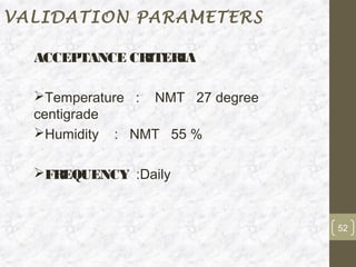 VALIDATION PARAMETERS

  ACCEPTANCE CRITERIA

  Temperature : NMT 27 degree
  centigrade
  Humidity : NMT 55 %

  FREQUENCY :Daily


                                 52
 