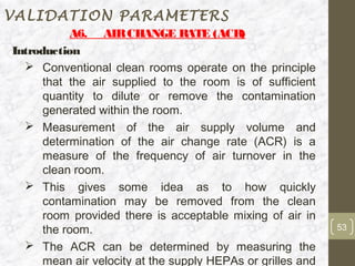 VALIDATION PARAMETERS
           A6. AIR CHANGE R       ATE (ACR)
Introduction
   Conventional clean rooms operate on the principle
      that the air supplied to the room is of sufficient
      quantity to dilute or remove the contamination
      generated within the room.
   Measurement of the air supply volume and
      determination of the air change rate (ACR) is a
      measure of the frequency of air turnover in the
      clean room.
   This gives some idea as to how quickly
      contamination may be removed from the clean
      room provided there is acceptable mixing of air in
      the room.                                              53

   The ACR can be determined by measuring the
      mean air velocity at the supply HEPAs or grilles and
 