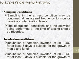 VALIDATION PARAMETERS

• Sampling conditions
   Sampling in the at rest condition may be
    continued at an agreed frequency to monitor
    baseline contamination levels.
   The operational conditions and the activities
    being performed at the time of testing should
    be recorded.

• Incubation conditions
   Incubation of samples, inverted, at 20 - 25C
    for at least 5 days is suitable for the growth of
    mould and fungi.                                    57
  Incubation of samples, inverted, at 30 - 35C
   for at least 2 days is suitable for the growth of
 