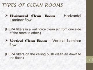 TYPES OF CLEAN ROOMS

  Horizontal Clean Room – Horizontal
   Laminar flow

 (HEPA filters in a wall force clean air from one side
   of the room to other.)

  Vertical Clean Room – Vertical Laminar
   flow

 (HEPA filters on the ceiling push clean air down to
   the floor.)
                                                         7
 
