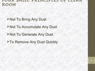 FOUR BASIC PRINCIPLES OF CLEAN
ROOM


 Not To Bring Any Dust

 Not To Accumulate Any Dust

 Not To Generate Any Dust

 To Remove Any Dust Quickly




                                 8
 