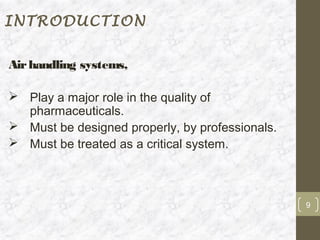 INTRODUCTION


Air handling systems,

 Play a major role in the quality of
  pharmaceuticals.
 Must be designed properly, by professionals.
 Must be treated as a critical system.



                                                 9
 