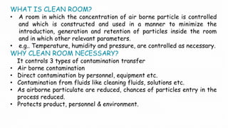 WHAT IS CLEAN ROOM?
• A room in which the concentration of air borne particle is controlled
and which is constructed and used in a manner to minimize the
introduction, generation and retention of particles inside the room
and in which other relevant parameters.
• e.g.. Temperature, humidity and pressure, are controlled as necessary.
WHY CLEAN ROOM NECESSARY?
It controls 3 types of contamination transfer
• Air borne contamination
• Direct contamination by personnel, equipment etc.
• Contamination from fluids like cleaning fluids, solutions etc.
• As airborne particulate are reduced, chances of particles entry in the
process reduced.
• Protects product, personnel & environment.
 