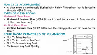HOW IT IS ACCOMPLISHED?
• A clean room is continuously flushed with highly filtered air that is forced in
through HEPA filters.
TYPES OF CLEAN ROOMS
Horizontal Clean Room
• Horizontal Laminar flow (HEPA filters in a wall force clean air from one side
of the room to other.)
Vertical Clean Room
• Vertical Laminar flow (HEPA filters on the ceiling push clean air down to the
floor.)
FOUR BASIC PRINCIPLES OF CLEANROOM
• Not To Bring Any Dust
• Not To Accumulate Any Dust
• Not To Generate Any Dust
• To Remove Any Dust Quickly
 