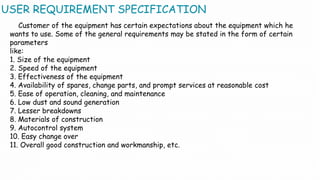 USER REQUIREMENT SPECIFICATION
Customer of the equipment has certain expectations about the equipment which he
wants to use. Some of the general requirements may be stated in the form of certain
parameters
like:
1. Size of the equipment
2. Speed of the equipment
3. Effectiveness of the equipment
4. Availability of spares, change parts, and prompt services at reasonable cost
5. Ease of operation, cleaning, and maintenance
6. Low dust and sound generation
7. Lesser breakdowns
8. Materials of construction
9. Autocontrol system
10. Easy change over
11. Overall good construction and workmanship, etc.
 