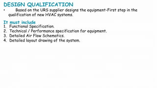 DESIGN QUALIFICATION
• Based on the URS supplier designs the equipment-First step in the
qualification of new HVAC systems.
It must include
1. Functional Specification.
2. Technical / Performance specification for equipment.
3. Detailed Air Flow Schematics.
4. Detailed layout drawing of the system.
 
