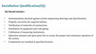 IQ Should include:-
 Instrumentation checked against current engineering drawings and specifications.
 Properly served by the required utilities.
 Verification of materials of construction.
 Installation of equipment and with piping.
 Calibration of measuring instruments.
 Operation manuals and spare parts lists to assure the proper and continuous operation of
the system.
 Components are installed at specified location.
 