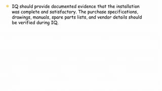 IQ should provide documented evidence that the installation
was complete and satisfactory. The purchase specifications,
drawings, manuals, spare parts lists, and vendor details should
be verified during IQ.
 