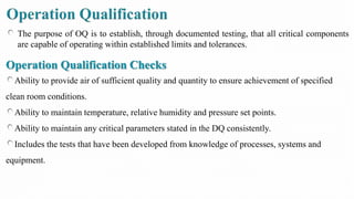 The purpose of OQ is to establish, through documented testing, that all critical components
are capable of operating within established limits and tolerances.
Operation Qualification Checks
Ability to provide air of sufficient quality and quantity to ensure achievement of specified
clean room conditions.
Ability to maintain temperature, relative humidity and pressure set points.
Ability to maintain any critical parameters stated in the DQ consistently.
Includes the tests that have been developed from knowledge of processes, systems and
equipment.
 