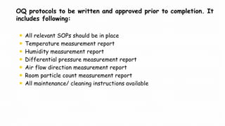 OQ protocols to be written and approved prior to completion. It
includes following:
All relevant SOPs should be in place
Temperature measurement report
Humidity measurement report
Differential pressure measurement report
Air flow direction measurement report
Room particle count measurement report
All maintenance/ cleaning instructions available
 