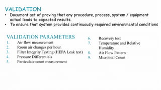 VALIDATION
• Document act of proving that any procedure, process, system / equipment
actual leads to expected results.
• To ensure that system provides continuously required environmental conditions
VALIDATION PARAMETERS
1. Air flow measurement
2. Room air changes per hour.
3. Filter Integrity Testing (HEPA Leak test)
4. Pressure Differentials
5. Particulate count measurement
6. Recovery test
7. Temperature and Relative
Humidity
8. Air Flow Pattern
9. Microbial Count
 