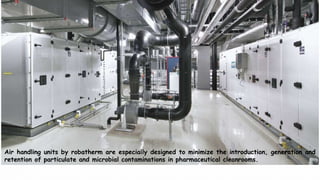 Air handling units by robatherm are especially designed to minimize the introduction, generation and
retention of particulate and microbial contaminations in pharmaceutical cleanrooms.
 