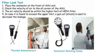 Filter Leak Test
1. Place the velometer at the front of AHU unit.
2. Check the velocity of air to the all corner of the AHU.
3. The air velocity should be within the higher limit of HEPA filter.
4. In case it is found to exceed the upper limit, a gas cut (silicon) is used to
decrease the leakage.
Thermal Anemometers Velometer Rotating Vanes
 