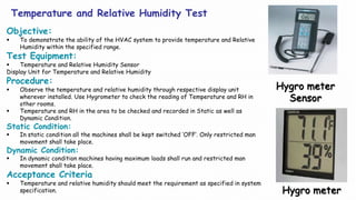 Temperature and Relative Humidity Test
Objective:
 To demonstrate the ability of the HVAC system to provide temperature and Relative
Humidity within the specified range.
Test Equipment:
 Temperature and Relative Humidity Sensor
Display Unit for Temperature and Relative Humidity
Procedure:
 Observe the temperature and relative humidity through respective display unit
wherever installed. Use Hygrometer to check the reading of Temperature and RH in
other rooms.
 Temperature and RH in the area to be checked and recorded in Static as well as
Dynamic Condition.
Static Condition:
 In static condition all the machines shall be kept switched ‘OFF’. Only restricted man
movement shall take place.
Dynamic Condition:
 In dynamic condition machines having maximum loads shall run and restricted man
movement shall take place.
Acceptance Criteria
 Temperature and relative humidity should meet the requirement as specified in system
specification. Hygro meter
Hygro meter
Sensor
 