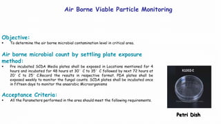 Air Borne Viable Particle Monitoring
Objective:
 To determine the air borne microbial contamination level in critical area.
Air borne microbial count by settling plate exposure
method:
 Pre incubated SCDA Media plates shall be exposed in Locations mentioned for 4
hours and incubated for 48 hours at 30°C to 35°C followed by next 72 hours at
20°C to 25°C.Record the results in respective format. PDA plates shall be
exposed weekly to monitor the fungal counts. SCDA plates shall be incubated once
in fifteen days to monitor the anaerobic Microorganisms
Acceptance Criteria:
 All the Parameters performed in the area should meet the following requirements.
Petri Dish
 