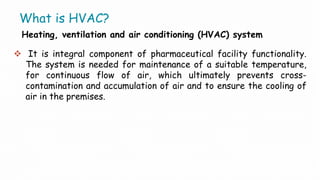 What is HVAC?
Heating, ventilation and air conditioning (HVAC) system
 It is integral component of pharmaceutical facility functionality.
The system is needed for maintenance of a suitable temperature,
for continuous flow of air, which ultimately prevents cross-
contamination and accumulation of air and to ensure the cooling of
air in the premises.
 