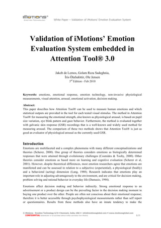 White Paper – Validation of iMotions’ Emotion Evaluation System




      Validation of iMotions’ Emotion
      Evaluation System embedded in
            Attention Tool® 3.0
                               Jakob de Lemos, Golam Reza Sadeghnia,
                                      Íris Ólafsdóttir, Ole Jensen
                                             3rd Edition - Feb 2010



Keywords: emotions, emotional response, emotion technology, non-invasive physiological
measurements, visual attention, arousal, emotional activation, decision making.

Abstract:
This paper describes how Attention Tool® can be used to measure human emotions and which
statistical outputs are provided in the tool for each tested visual stimulus. The method in Attention
Tool® for measuring the emotional strength, also known as physiological arousal, is based on pupil
size variation, eye blink pattern and gaze behavior. Furthermore, the method is evaluated together
with galvanic skin response (GSR) recordings that is a well-known and widely used method for
measuring arousal. The comparison of these two methods shows that Attention Tool® is just as
good an evaluator of physiological arousal as the currently used GSR.


Introduction
Emotions are multifaceted and a complex phenomena with many different conceptualizations and
theories (Scherer, 2000). One group of theories considers emotions as biologically determined
responses that were attained through evolutionary challenges (Cosmides & Tooby, 2000). Other
theories consider emotions as based more on learning and cognitive evaluation (Scherer et al,
2001). However, despite theoretical differences, most emotion researchers agree that emotions are
manifested and can be assessed in relation to a subjective (experiential), a physiological (bodily)
and a behavioral (acting) dimension (Lang, 1988). Research indicates that emotions play an
important role in adjusting advantageously to the environment, and are critical for decision making,
problem solving and rational behavior in everyday life (Damasio, 1994).

Emotions affect decision making and behavior indirectly. Strong emotional response to an
advertisement or a product design can be the prevailing factor in the decision making moment in
buying one product over the other. People are often not conscious about their emotional response;
therefore it is better accessible through psychophysiological measurements rather than self report
or questionnaires. Results from these methods also have an innate tendency to make the


© iMotions - Emotion Technology A/S • Denmark, India, USA • info@imotionsglobal.com • www.imotionsglobal.com
  CONFIDENTIAL Redistribution is not permitted without written permission from iMotions.                       1/20
 