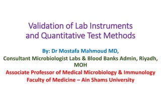 Validation of Lab Instruments
and Quantitative Test Methods
By: Dr Mostafa Mahmoud MD,
Consultant Microbiologist Labs & Blood Banks Admin, Riyadh,
MOH
Associate Professor of Medical Microbiology & Immunology
Faculty of Medicine – Ain Shams University
 