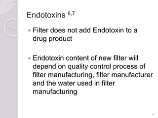Endotoxins 6,7
 Filter does not add Endotoxin to a
drug product
 Endotoxin content of new filter will
depend on quality control process of
filter manufacturing, filter manufacturer
and the water used in filter
manufacturing
16
 