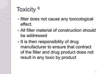 Toxicity 6
 filter does not cause any toxicological
effect.
 All filter material of construction should
be addressed
 It is then responsibility of drug
manufacturer to ensure that contract
of the filter and drug product does not
result in any toxic by product
17
 