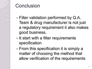 Conclusion
 Filter validation performed by Q.A.
Team & drug manufacturer is not just
a regulatory requirement it also makes
good business.
 It start with a filter requirements
specification
 From this specification it is simply a
matter of choosing the method that
allow verification of the requirements
18
 