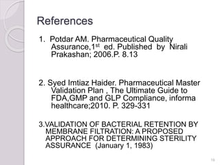 References
1. Potdar AM. Pharmaceutical Quality
Assurance,1st ed. Published by Nirali
Prakashan; 2006.P. 8.13
2. Syed Imtiaz Haider. Pharmaceutical Master
Validation Plan , The Ultimate Guide to
FDA,GMP and GLP Compliance, informa
healthcare;2010. P. 329-331
3.VALIDATION OF BACTERIAL RETENTION BY
MEMBRANE FILTRATION: A PROPOSED
APPROACH FOR DETERMINING STERILITY
ASSURANCE (January 1, 1983)
19
 