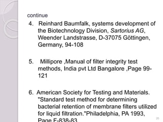 continue
4. Reinhard Baumfalk, systems development of
the Biotechnology Division, Sartorius AG,
Weender Landstrasse, D-37075 Göttingen,
Germany, 94-108
5. Millipore ,Manual of filter integrity test
methods, India pvt Ltd Bangalore ,Page 99-
121
6. American Society for Testing and Materials.
"Standard test method for determining
bacterial retention of membrane filters utilized
for liquid filtration."Philadelphia, PA 1993,
20
 