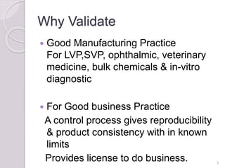 Why Validate
 Good Manufacturing Practice
For LVP,SVP, ophthalmic, veterinary
medicine, bulk chemicals & in-vitro
diagnostic
 For Good business Practice
A control process gives reproducibility
& product consistency with in known
limits
Provides license to do business. 3
 