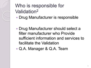 Who is responsible for
Validation2
 Drug Manufacturer is responsible
 Drug Manufacturer should select a
filter manufacturer who Provide
sufficient information and services to
facilitate the Validation
 Q.A. Manager & Q.A. Team
5
 