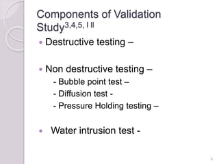 Components of Validation
Study3,4,5, l ll
 Destructive testing –
 Non destructive testing –
- Bubble point test –
- Diffusion test -
- Pressure Holding testing –
 Water intrusion test -
6
 